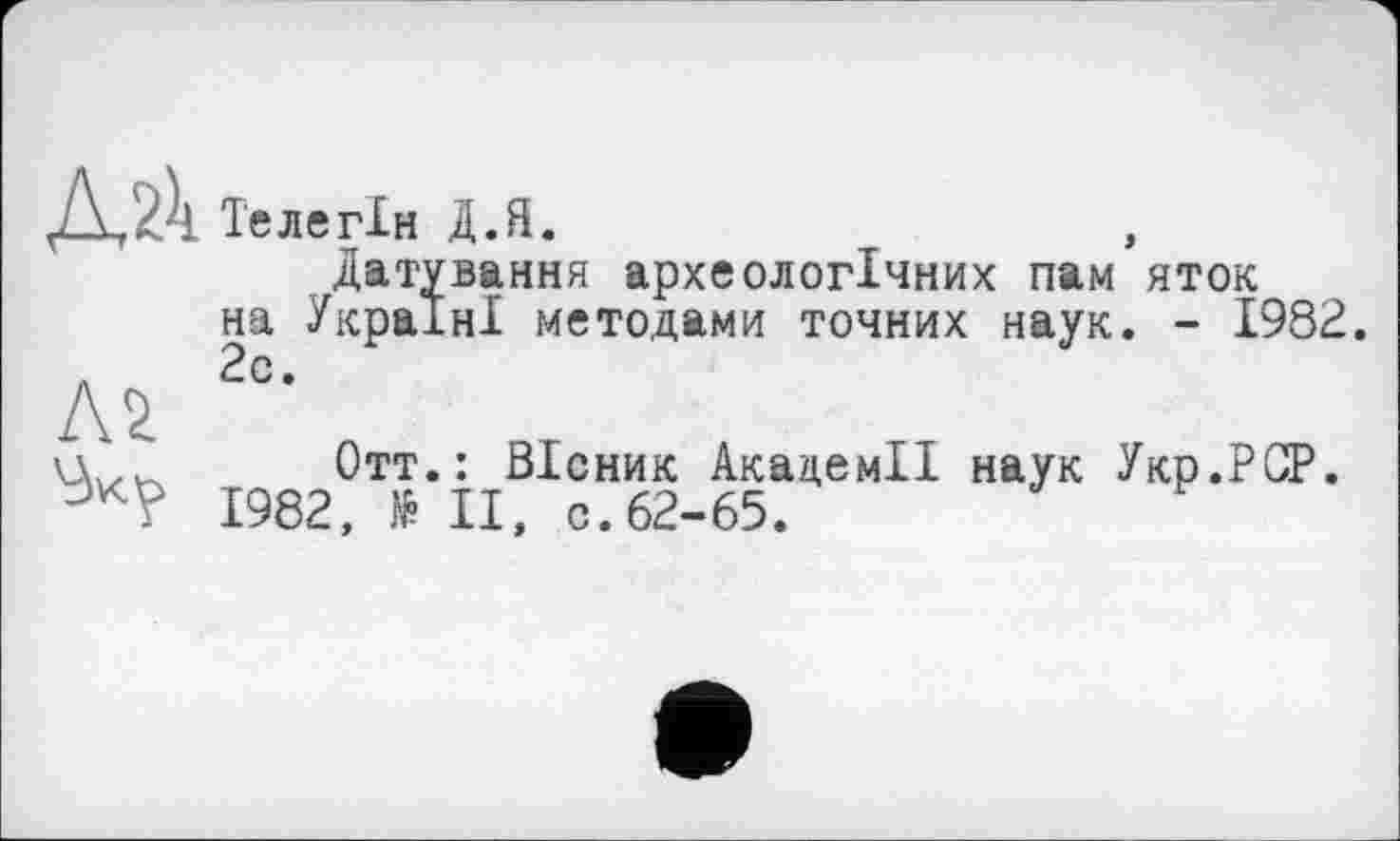 ﻿Те ле ГІН Д.Я.
Датування археологічних пам яток на Україні методами точних наук. - 1982.
л 2с.
Л v ппп \д... Отт.: Вісник Академії наук Укр.РСР.
1982, № II, с. 62-65.